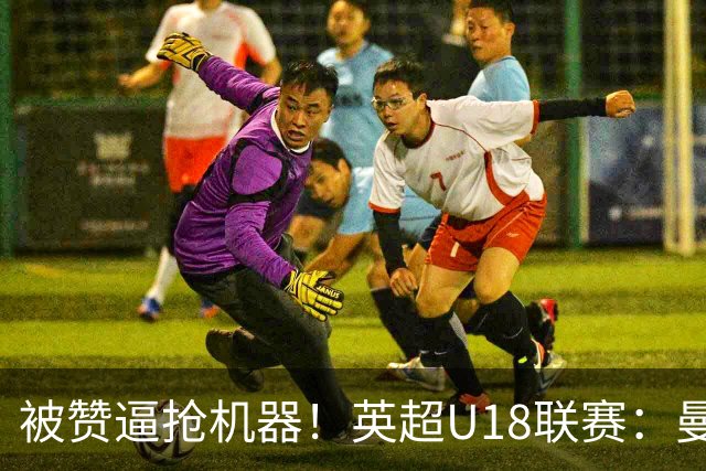 被赞逼抢机器！英超U18联赛：曼联6-3大胜利物浦，凯·鲁尼献助攻