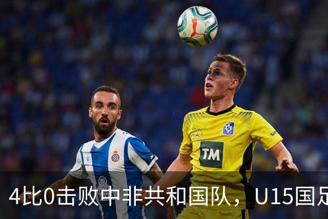 4比0击败中非共和国队，U15国足迎来世界杯开门红